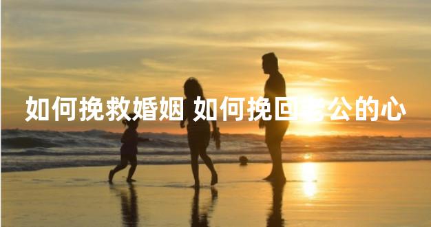 如何挽救婚姻 如何挽回老公的心